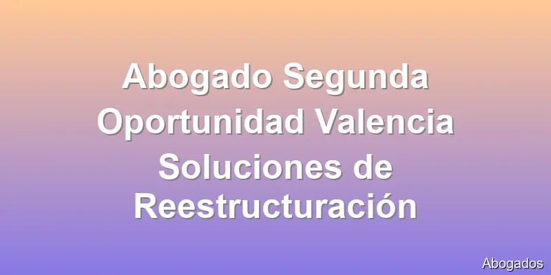 Abogado Segunda Oportunidad Valencia Soluciones de Reestructuración