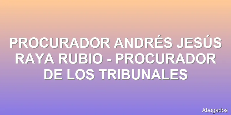 PROCURADOR ANDRÉS JESÚS RAYA RUBIO - PROCURADOR DE LOS TRIBUNALES