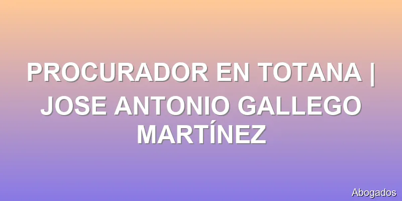 PROCURADOR EN TOTANA | JOSE ANTONIO GALLEGO MARTÍNEZ