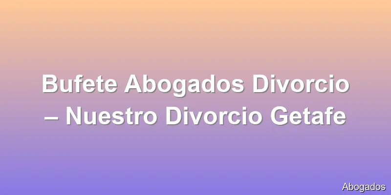 Bufete Abogados Divorcio – Nuestro Divorcio Getafe