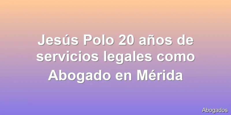 Jesús Polo 20 años de servicios legales como Abogado en Mérida